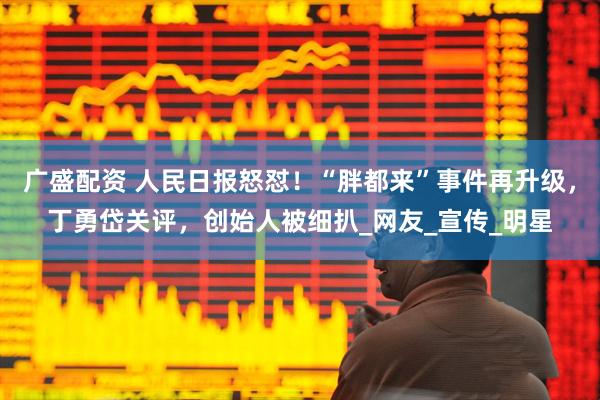 广盛配资 人民日报怒怼！“胖都来”事件再升级，丁勇岱关评，创始人被细扒_网友_宣传_明星