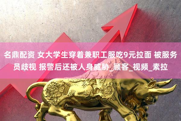 名鼎配资 女大学生穿着兼职工服吃9元拉面 被服务员歧视 报警后还被人身威胁_顾客_视频_素拉