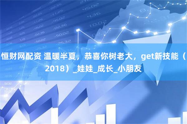 恒财网配资 温暖半夏，恭喜你树老大，get新技能（2018）_娃娃_成长_小朋友