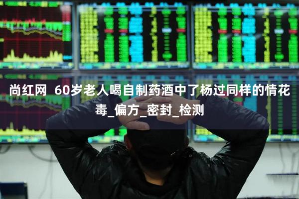 尚红网  60岁老人喝自制药酒中了杨过同样的情花毒_偏方_密封_检测