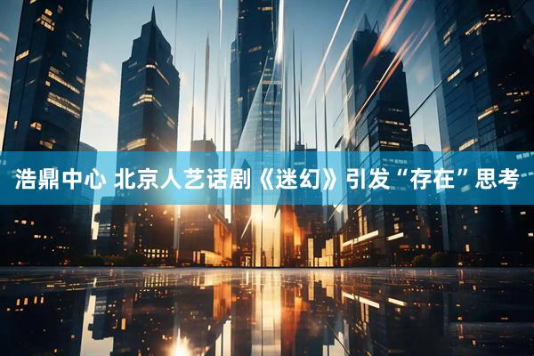 浩鼎中心 北京人艺话剧《迷幻》引发“存在”思考