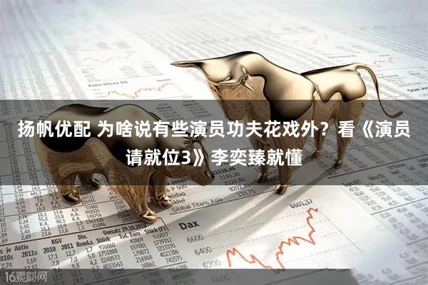 扬帆优配 为啥说有些演员功夫花戏外？看《演员请就位3》李奕臻就懂
