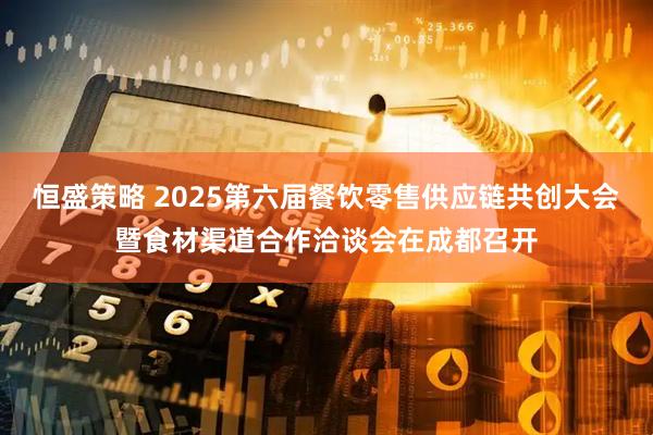 恒盛策略 2025第六届餐饮零售供应链共创大会暨食材渠道合作洽谈会在成都召开