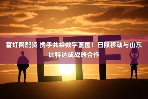 富灯网配资 携手共绘数字蓝图！日照移动与山东比特达成战略合作