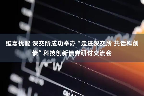 维嘉优配 深交所成功举办“走进深交所 共话科创债”科技创新债券研讨交流会