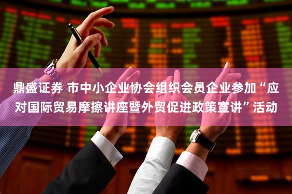 鼎盛证券 市中小企业协会组织会员企业参加“应对国际贸易摩擦讲座暨外贸促进政策宣讲”活动