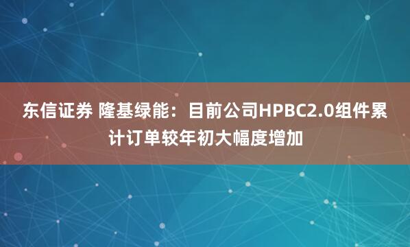 东信证券 隆基绿能：目前公司HPBC2.0组件累计订单较年初大幅度增加