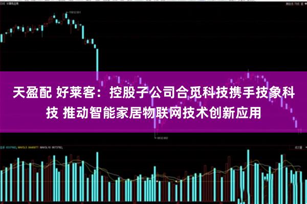 天盈配 好莱客：控股子公司合觅科技携手技象科技 推动智能家居物联网技术创新应用