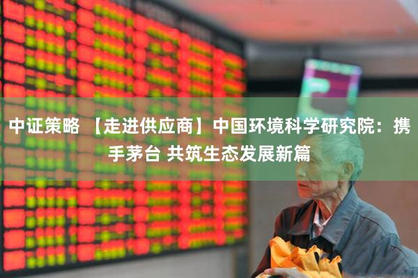 中证策略 【走进供应商】中国环境科学研究院：携手茅台 共筑生态发展新篇