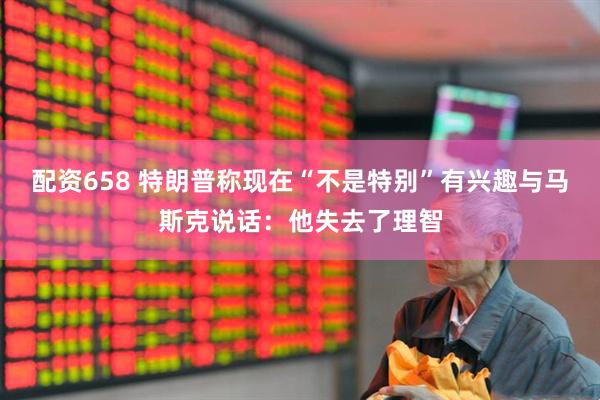 配资658 特朗普称现在“不是特别”有兴趣与马斯克说话：他失去了理智