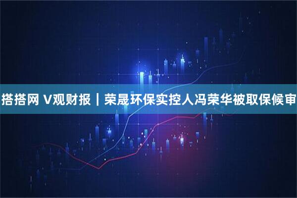 搭搭网 V观财报｜荣晟环保实控人冯荣华被取保候审