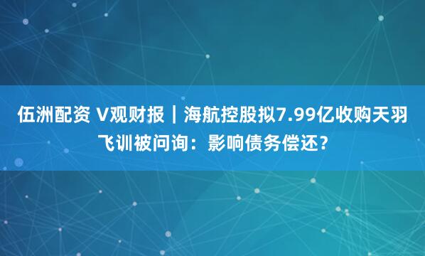 伍洲配资 V观财报｜海航控股拟7.99亿收购天羽飞训被问询：影响债务偿还？