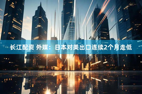 长江配资 外媒：日本对美出口连续2个月走低