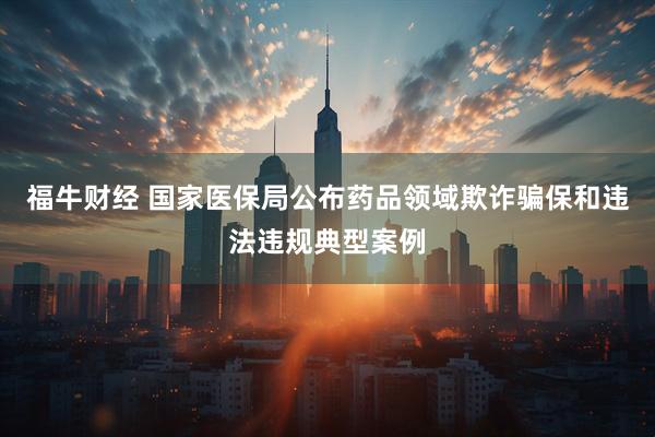 福牛财经 国家医保局公布药品领域欺诈骗保和违法违规典型案例