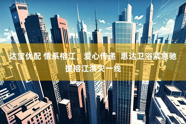 达宝优配 情系榕江，爱心传递  惠达卫浴紧急驰援榕江洪灾一线