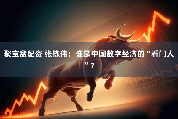 聚宝盆配资 张栋伟：谁是中国数字经济的“看门人”？