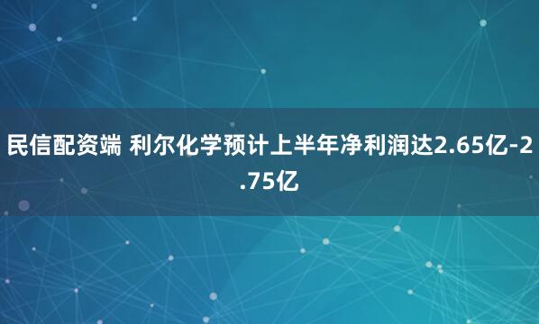 民信配资端 利尔化学预计上半年净利润达2.65亿-2.75亿