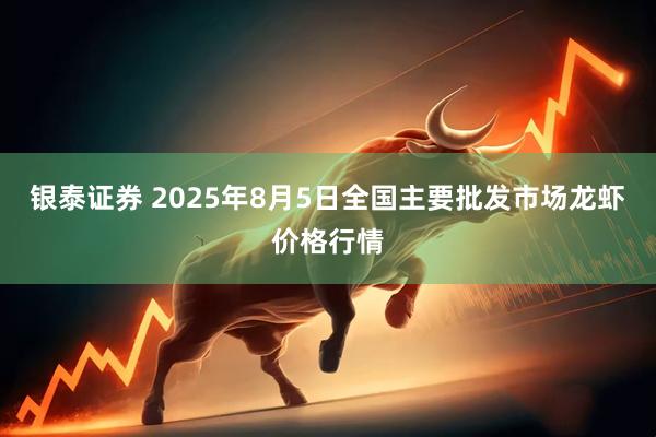 银泰证券 2025年8月5日全国主要批发市场龙虾价格行情