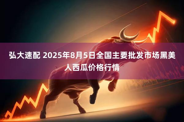 弘大速配 2025年8月5日全国主要批发市场黑美人西瓜价格行情
