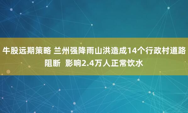 牛股远期策略 兰州强降雨山洪造成14个行政村道路阻断  影响2.4万人正常饮水