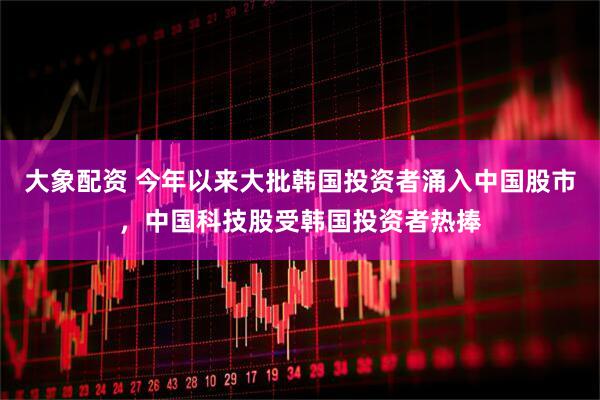 大象配资 今年以来大批韩国投资者涌入中国股市，中国科技股受韩国投资者热捧