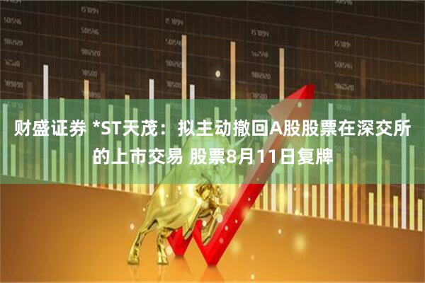 财盛证券 *ST天茂：拟主动撤回A股股票在深交所的上市交易 股票8月11日复牌
