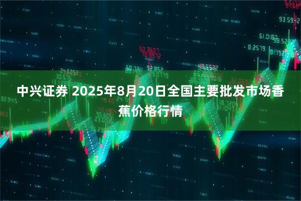 中兴证券 2025年8月20日全国主要批发市场香蕉价格行情