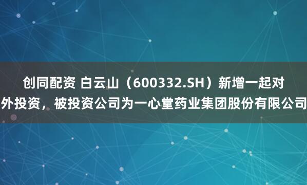 创同配资 白云山（600332.SH）新增一起对外投资，被投资公司为一心堂药业集团股份有限公司
