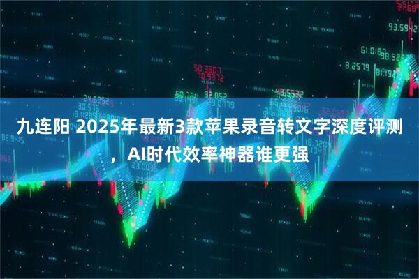 九连阳 2025年最新3款苹果录音转文字深度评测，AI时代效率神器谁更强