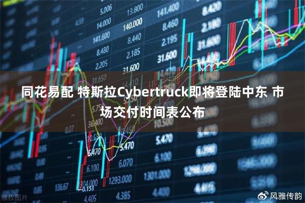 同花易配 特斯拉Cybertruck即将登陆中东 市场交付时间表公布