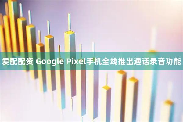 爱配配资 Google Pixel手机全线推出通话录音功能