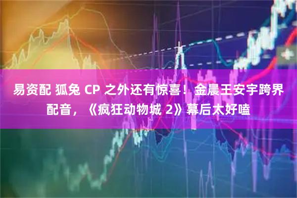 易资配 狐兔 CP 之外还有惊喜！金晨王安宇跨界配音，《疯狂动物城 2》幕后太好嗑