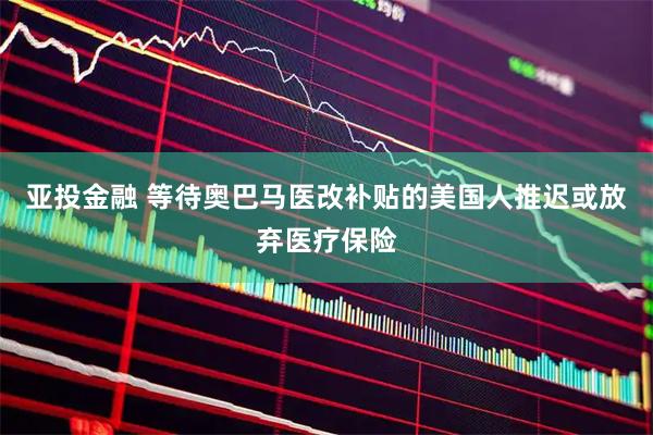 亚投金融 等待奥巴马医改补贴的美国人推迟或放弃医疗保险
