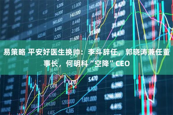 易策略 平安好医生换帅：李斗辞任，郭晓涛兼任董事长，何明科“空降”CEO