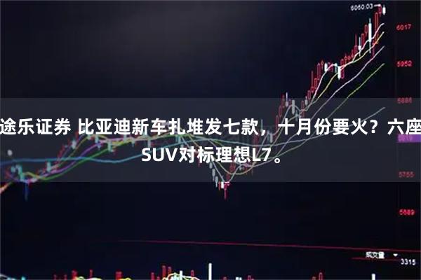 途乐证券 比亚迪新车扎堆发七款，十月份要火？六座SUV对标理想L7。