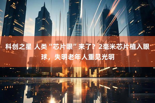 科创之星 人类“芯片眼”来了？2毫米芯片植入眼球，失明老年人重见光明