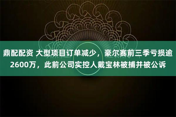 鼎配配资 大型项目订单减少，豪尔赛前三季亏损逾2600万，此前公司实控人戴宝林被捕并被公诉
