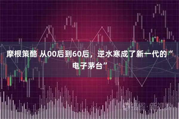 摩根策酪 从00后到60后，逆水寒成了新一代的“电子茅台”