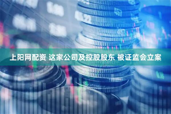 上阳网配资 这家公司及控股股东 被证监会立案