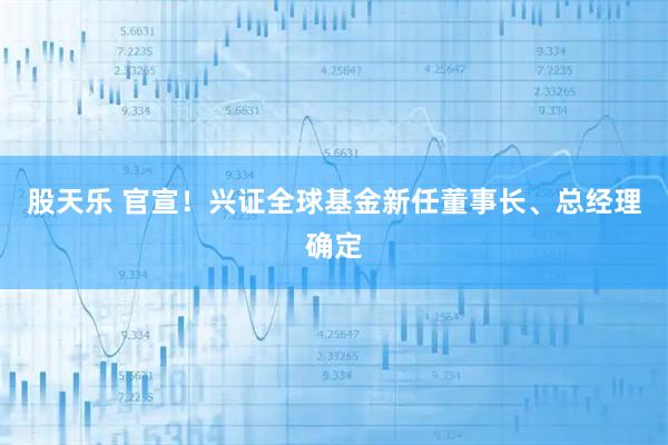 股天乐 官宣！兴证全球基金新任董事长、总经理确定