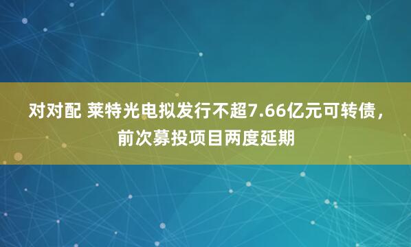 对对配 莱特光电拟发行不超7.66亿元可转债，前次募投项目两度延期