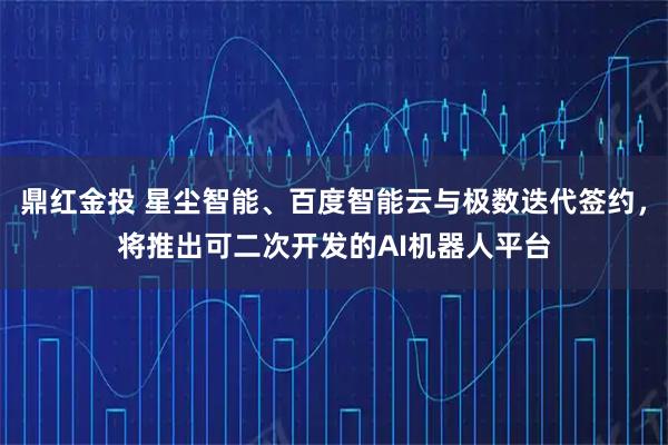 鼎红金投 星尘智能、百度智能云与极数迭代签约，将推出可二次开发的AI机器人平台