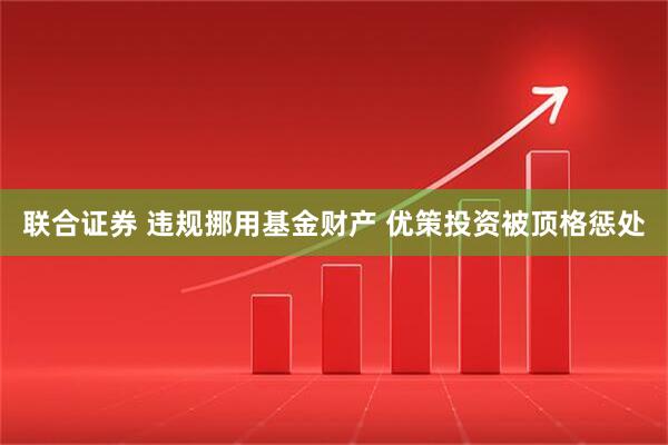 联合证券 违规挪用基金财产 优策投资被顶格惩处