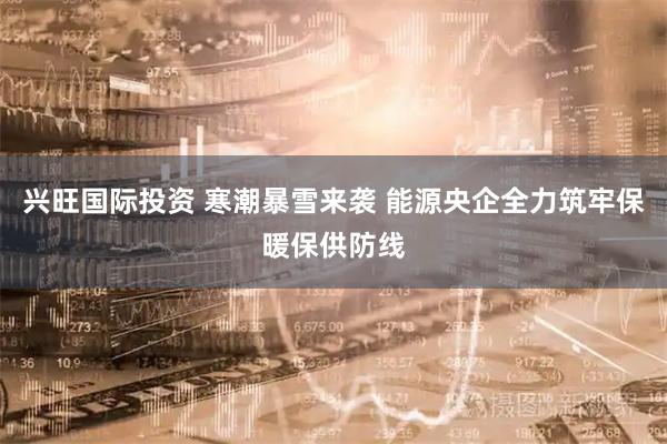 兴旺国际投资 寒潮暴雪来袭 能源央企全力筑牢保暖保供防线