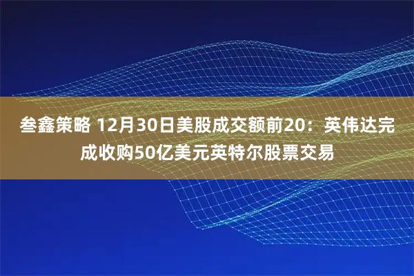 叁鑫策略 12月30日美股成交额前20：英伟达完成收购50亿美元英特尔股票交易