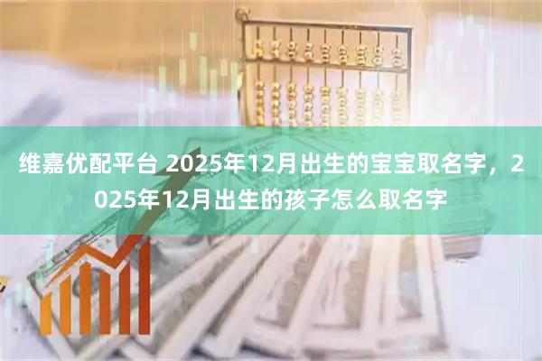 维嘉优配平台 2025年12月出生的宝宝取名字，2025年12月出生的孩子怎么取名字