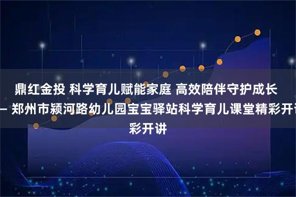 鼎红金投 科学育儿赋能家庭 高效陪伴守护成长 —— 郑州市颍河路幼儿园宝宝驿站科学育儿课堂精彩开讲