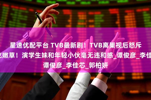 星速优配平台 TVB最新剧！TVB离巢视后怒斥视帝老牛吃嫩草！演学生妹和年轻小伙毫无违和感_谭俊彦_李佳芯_郭柏妍