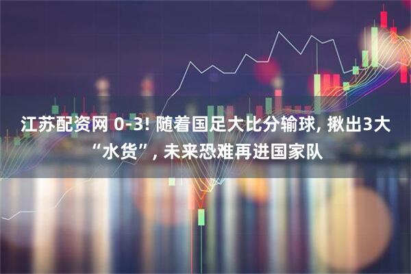 江苏配资网 0-3! 随着国足大比分输球, 揪出3大“水货”, 未来恐难再进国家队