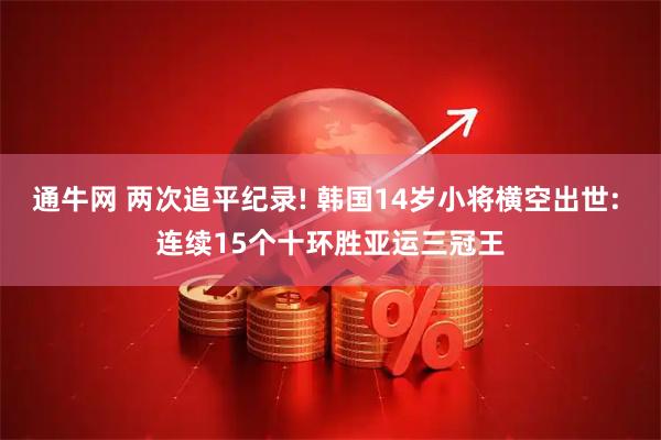 通牛网 两次追平纪录! 韩国14岁小将横空出世: 连续15个十环胜亚运三冠王